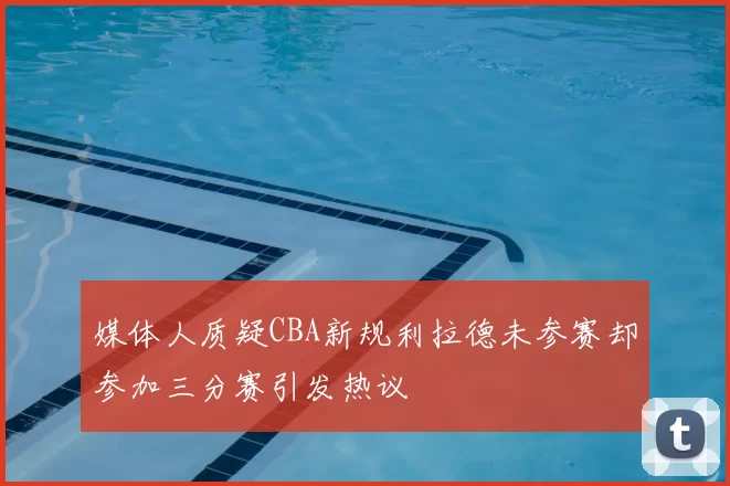媒体人质疑CBA新规利拉德未参赛却参加三分赛引发热议