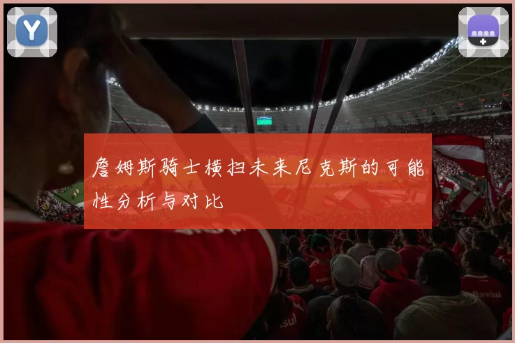詹姆斯骑士横扫未来尼克斯的可能性分析与对比