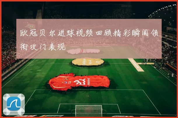 欧冠贝尔进球视频回顾精彩瞬间领衔攻门表现