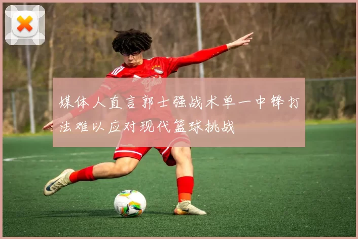 媒体人直言郭士强战术单一中锋打法难以应对现代篮球挑战