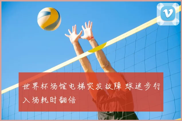 世界杯场馆电梯突发故障 球迷步行入场耗时翻倍