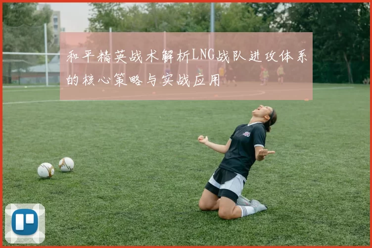 和平精英战术解析LNG战队进攻体系的核心策略与实战应用
