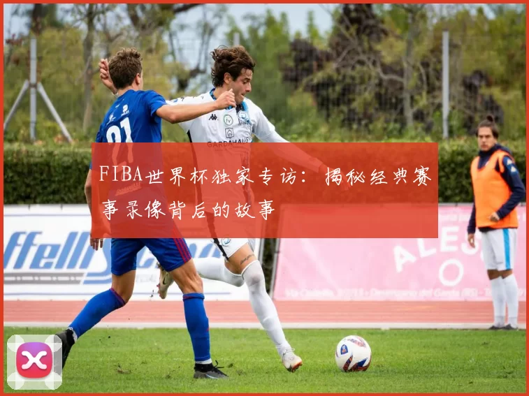 FIBA世界杯独家专访：揭秘经典赛事录像背后的故事
