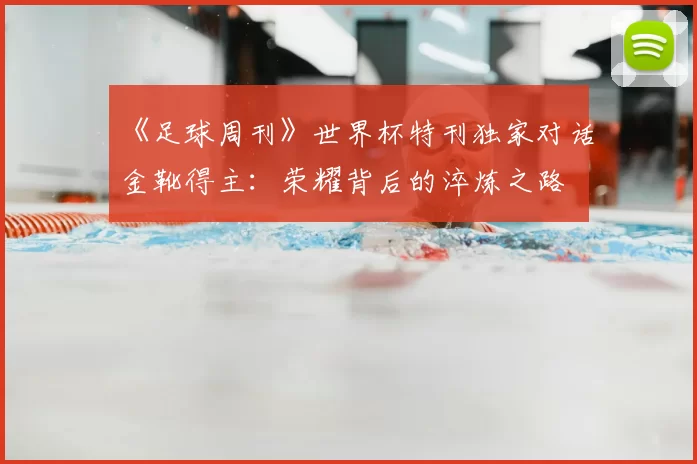 《足球周刊》世界杯特刊独家对话金靴得主:荣耀背后的淬炼之路
