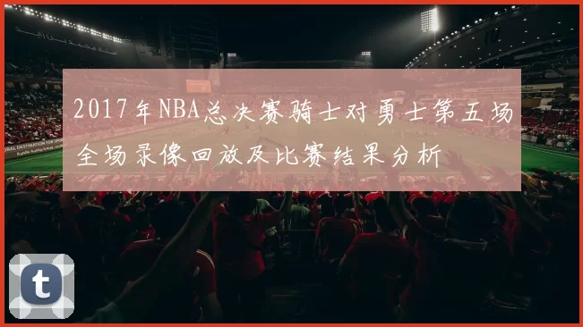 2017年NBA总决赛骑士对勇士第五场全场录像回放及比赛结果分析
