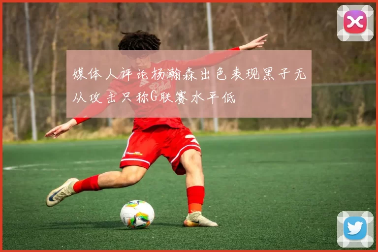 媒体人评论杨瀚森出色表现黑子无从攻击只称G联赛水平低