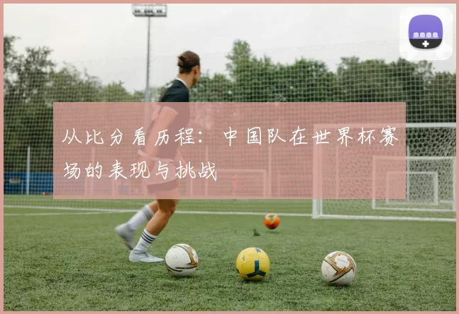 从比分看历程：中国队在世界杯赛场的表现与挑战