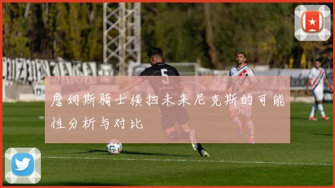 詹姆斯骑士横扫未来尼克斯的可能性分析与对比