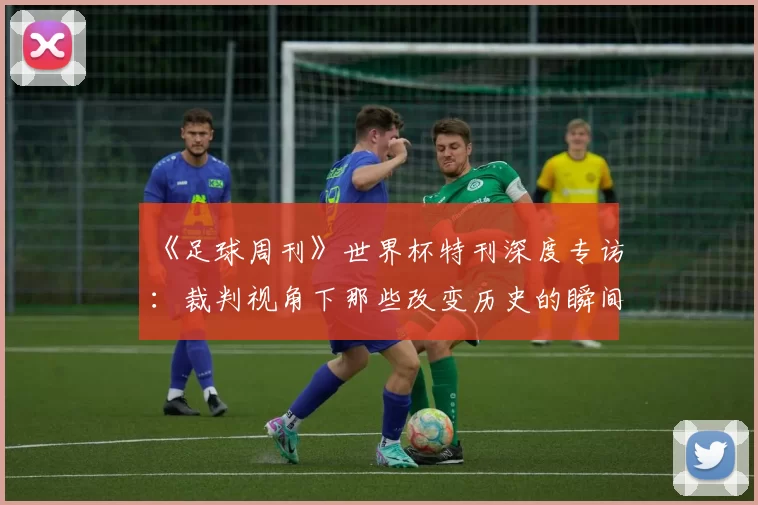 《足球周刊》世界杯特刊深度专访:裁判视角下那些改变历史的瞬间
