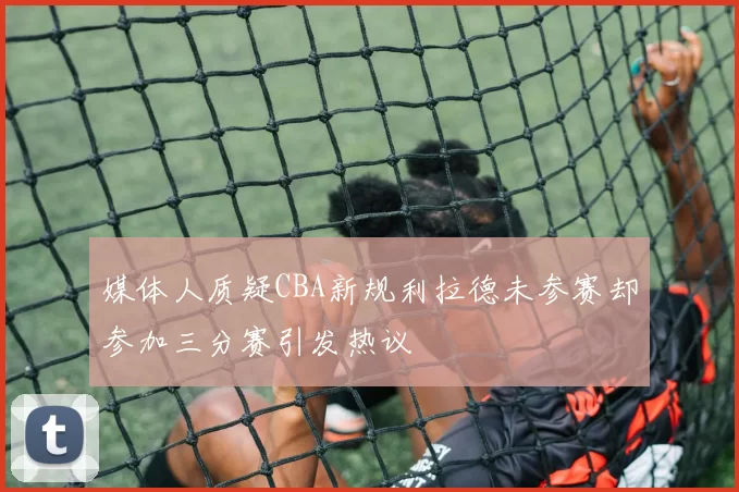 媒体人质疑CBA新规利拉德未参赛却参加三分赛引发热议