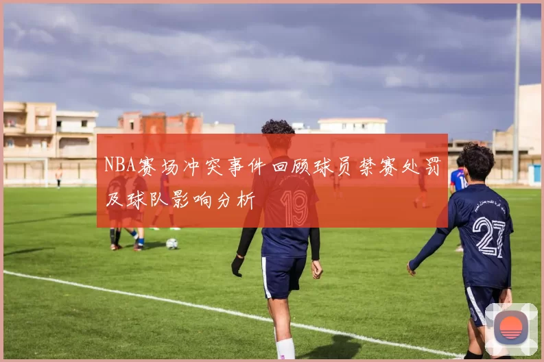 NBA赛场冲突事件回顾球员禁赛处罚及球队影响分析