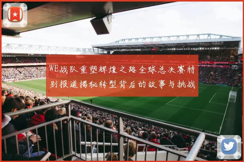 WE战队重塑辉煌之路全球总决赛特别报道揭秘转型背后的故事与挑战