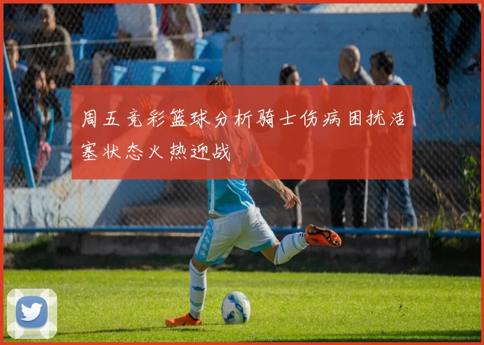 周五竞彩篮球分析骑士伤病困扰活塞状态火热迎战