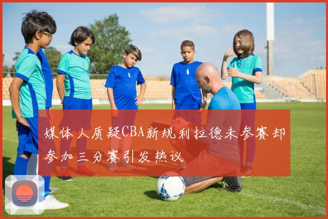 媒体人质疑CBA新规利拉德未参赛却参加三分赛引发热议