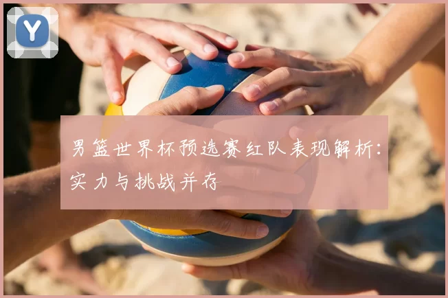 男篮世界杯预选赛红队表现解析:实力与挑战并存