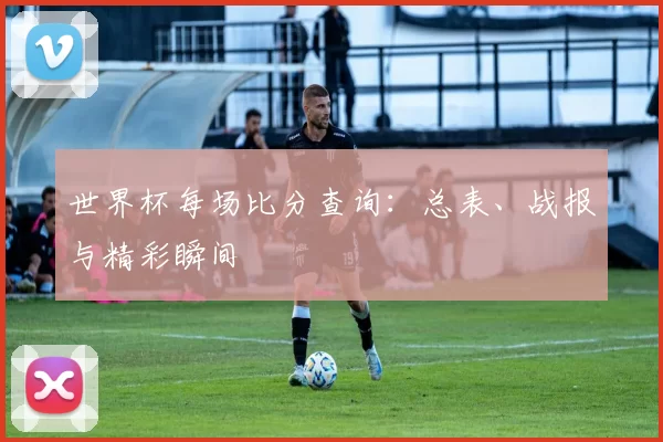 世界杯每场比分查询：总表、战报与精彩瞬间