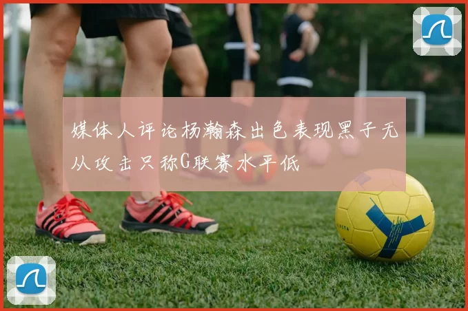 媒体人评论杨瀚森出色表现黑子无从攻击只称G联赛水平低