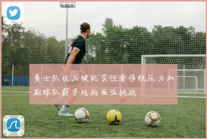 勇士队收入破纪录但奢侈税压力加剧球队薪资结构面临挑战