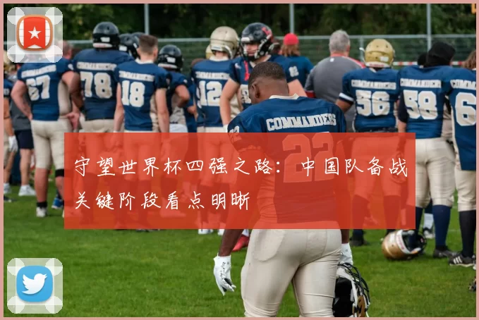 守望世界杯四强之路：中国队备战关键阶段看点明晰