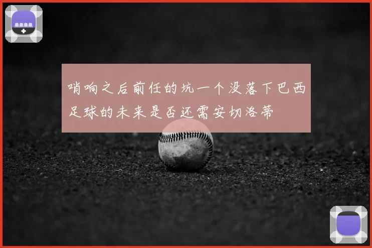 哨响之后前任的坑一个没落下巴西足球的未来是否还需安切洛蒂
