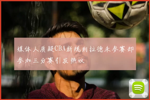 媒体人质疑CBA新规利拉德未参赛却参加三分赛引发热议