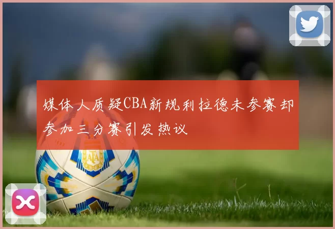 媒体人质疑CBA新规利拉德未参赛却参加三分赛引发热议