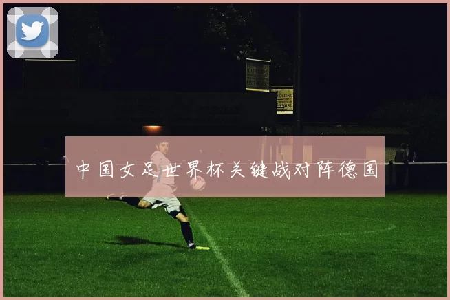 中国女足世界杯关键战对阵德国