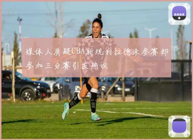 媒体人质疑CBA新规利拉德未参赛却参加三分赛引发热议