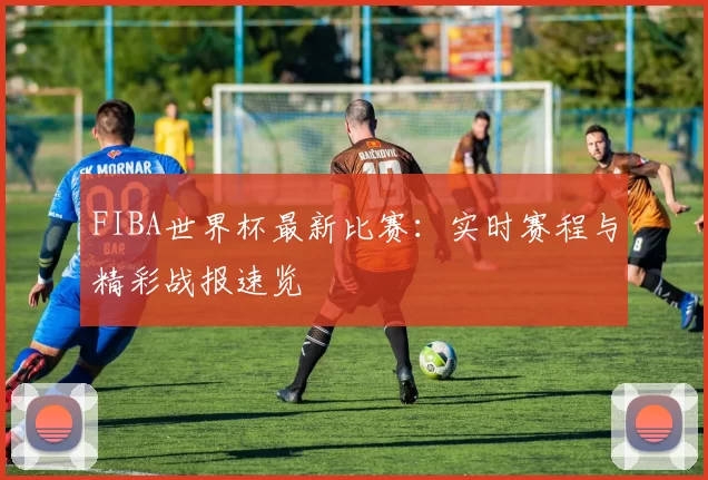 FIBA世界杯最新比赛：实时赛程与精彩战报速览