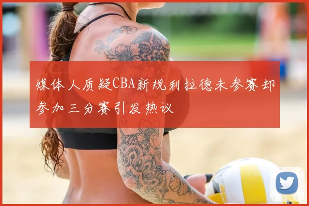 媒体人质疑CBA新规利拉德未参赛却参加三分赛引发热议