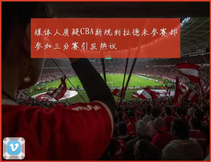 媒体人质疑CBA新规利拉德未参赛却参加三分赛引发热议