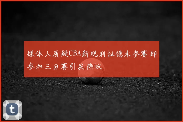 媒体人质疑CBA新规利拉德未参赛却参加三分赛引发热议