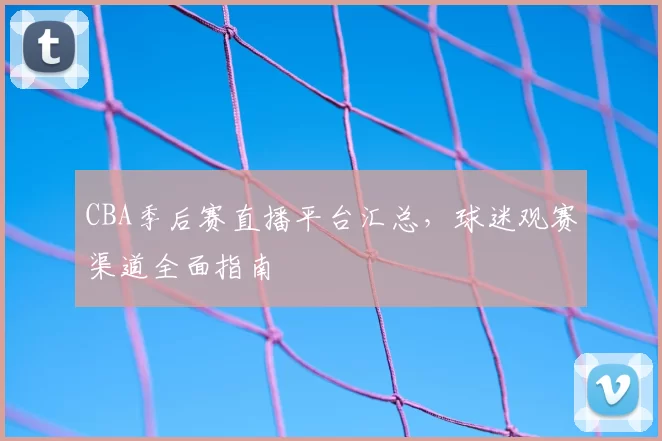 CBA季后赛直播平台汇总，球迷观赛渠道全面指南