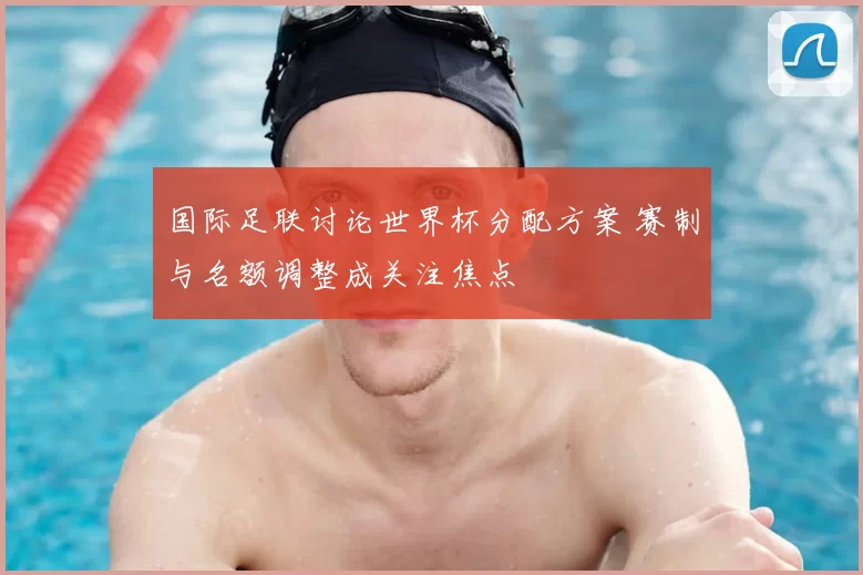 国际足联讨论世界杯分配方案 赛制与名额调整成关注焦点