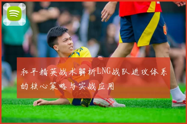 和平精英战术解析LNG战队进攻体系的核心策略与实战应用