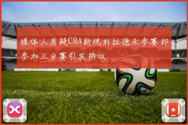 媒体人质疑CBA新规利拉德未参赛却参加三分赛引发热议