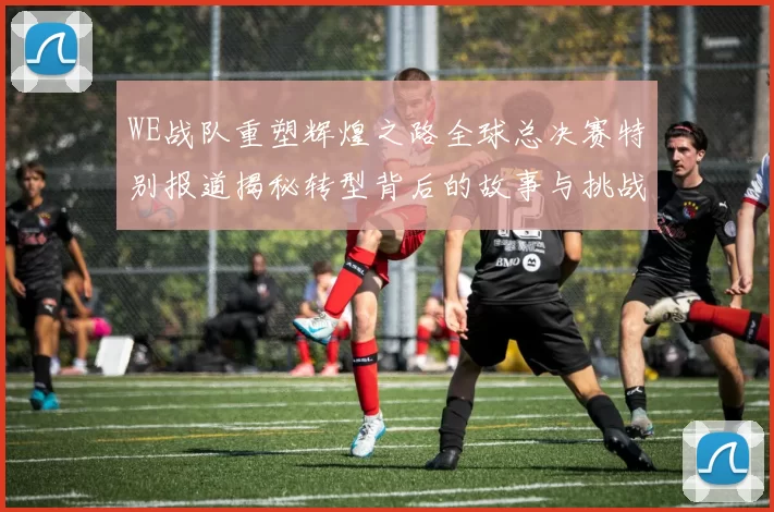 WE战队重塑辉煌之路全球总决赛特别报道揭秘转型背后的故事与挑战