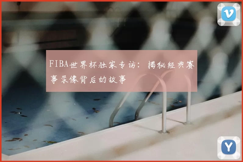 FIBA世界杯独家专访：揭秘经典赛事录像背后的故事