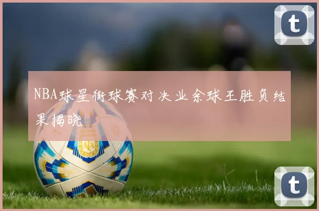 NBA球星街球赛对决业余球王胜负结果揭晓