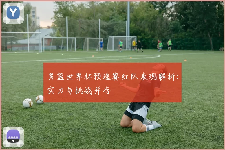 男篮世界杯预选赛红队表现解析：实力与挑战并存