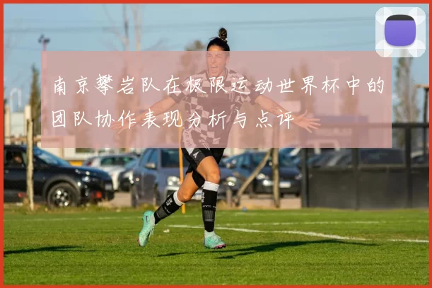 南京攀岩队在极限运动世界杯中的团队协作表现分析与点评