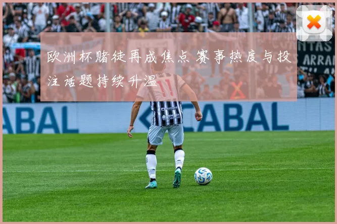 欧洲杯赌徒再成焦点 赛事热度与投注话题持续升温