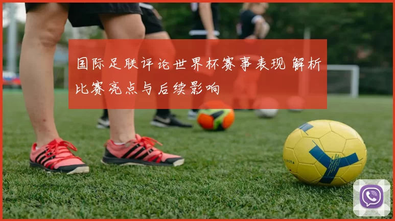 国际足联评论世界杯赛事表现 解析比赛亮点与后续影响