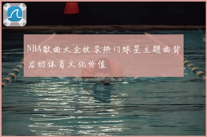 NBA歌曲大全收录热门球星主题曲背后的体育文化价值
