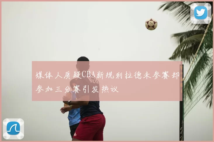 媒体人质疑CBA新规利拉德未参赛却参加三分赛引发热议