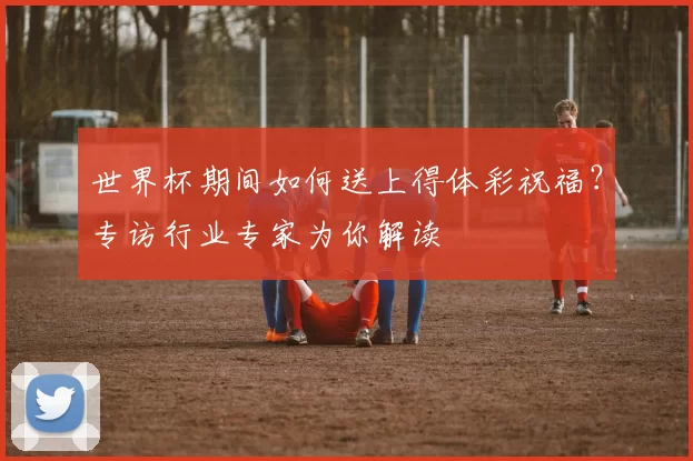 世界杯期间如何送上得体彩祝福？专访行业专家为你解读