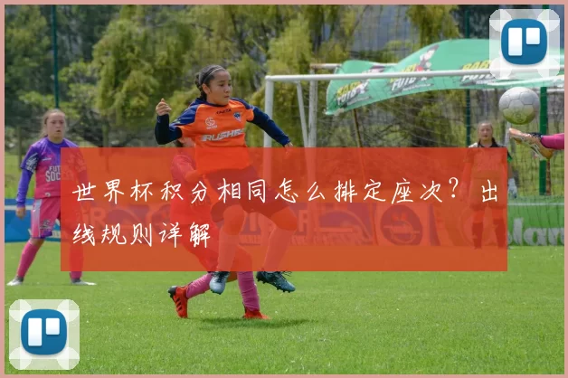 世界杯积分相同怎么排定座次?出线规则详解