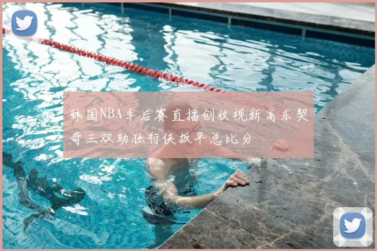 韩国NBA季后赛直播创收视新高东契奇三双助独行侠扳平总比分
