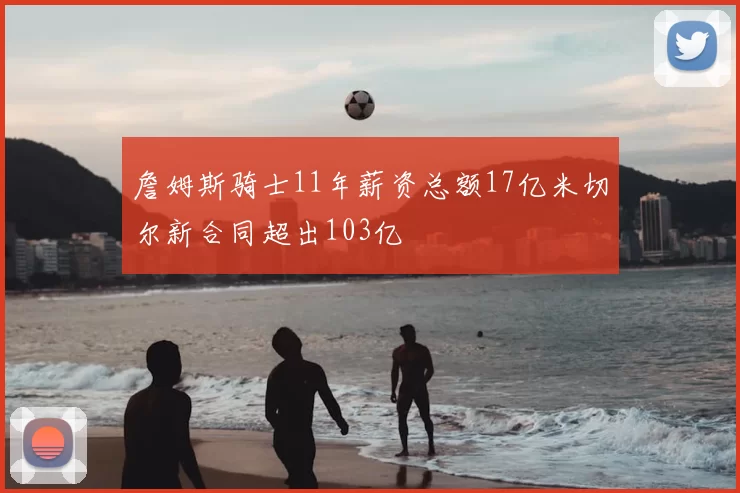 詹姆斯骑士11年薪资总额17亿米切尔新合同超出103亿