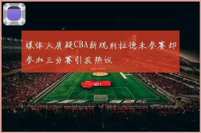 媒体人质疑CBA新规利拉德未参赛却参加三分赛引发热议